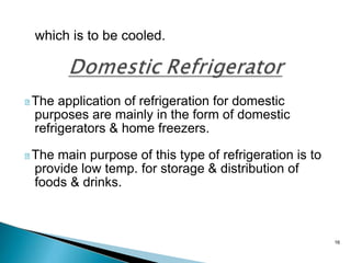 16
which is to be cooled.
The application of refrigeration for domestic
purposes are mainly in the form of domestic
refrigerators & home freezers.
The main purpose of this type of refrigeration is to
provide low temp. for storage & distribution of
foods & drinks.
 