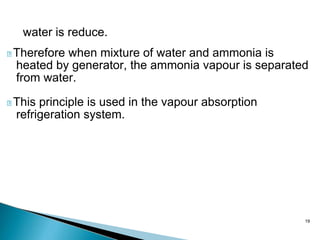 19
water is reduce.
Therefore when mixture of water and ammonia is
heated by generator, the ammonia vapour is separated
from water.
This principle is used in the vapour absorption
refrigeration system.
 