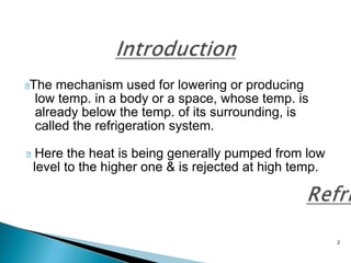 2
The mechanism used for lowering or producing
low temp. in a body or a space, whose temp. is
already below the temp. of its surrounding, is
called the refrigeration system.
Here the heat is being generally pumped from low
level to the higher one & is rejected at high temp.
 