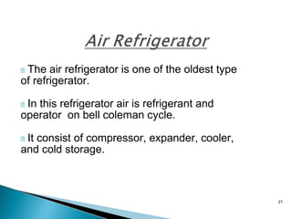 21
The air refrigerator is one of the oldest type
of refrigerator.
In this refrigerator air is refrigerant and
operator on bell coleman cycle.
It consist of compressor, expander, cooler,
and cold storage.
 