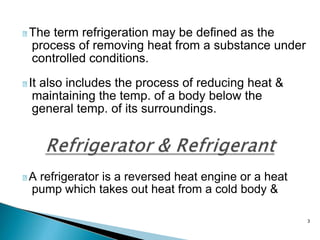 3
The term refrigeration may be defined as the
process of removing heat from a substance under
controlled conditions.
It also includes the process of reducing heat &
maintaining the temp. of a body below the
general temp. of its surroundings.
A refrigerator is a reversed heat engine or a heat
pump which takes out heat from a cold body &
 