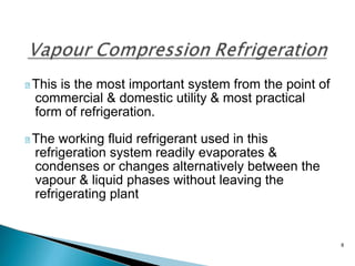 8
This is the most important system from the point of
commercial & domestic utility & most practical
form of refrigeration.
The working fluid refrigerant used in this
refrigeration system readily evaporates &
condenses or changes alternatively between the
vapour & liquid phases without leaving the
refrigerating plant
 