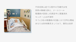 不安定狭心症で入院中の70歳代女性
突然の胸痛を訴え、ナースコール
看護師が訪室しVS測定中に意識消失
モニター上はVF波形
すぐに3名の看護師が応援にきてCPRを開始
あなたはBVM換気をしており、換気は良好
 