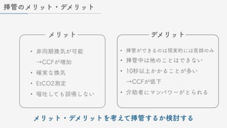 挿管のメリット・デメリット
• 非同期換気が可能
→CCFが増加
• 確実な換気
• EtCO2測定
• 嘔吐しても誤嚥しない
• 挿管ができるのは現実的には医師のみ
• 挿管中は他のことはできない
• 10秒以上かかることが多い
→CCFが低下
• 介助者にマンパワーがとられる
メリット デメリット
メリット・デメリットを考えて挿管するか検討する
 