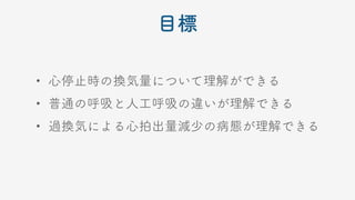 目標
• 心停止時の換気量について理解ができる
• 普通の呼吸と人工呼吸の違いが理解できる
• 過換気による心拍出量減少の病態が理解できる
 