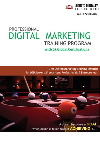 Call : 9724866686
PROFESSIONAL
DIGITAL MARKETING
TRAINING PROGRAM
with 5+ Global Certiﬁcations
Best Digital Marketing Training institute
for JOB Seekers, Freelancers, Professionals & Entrepreneur.
A dream becomes a GOAL
when action is taken toward ACHIEVING it.....
 