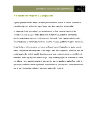 PORTAFOLIOS DE INVESTIGACIÓN DE OPERACIONES
16 de
octubre de
2013
Mis metas con respecto a la asignatura
Espero aprender mucho de esta materia principalmente porque es una de las materias
esenciales para ser un ingeniero y es lo que hace a un ingeniero ser como tal.
La investigación de operaciones, como su nombre lo dice, trata de investigar las
operaciones para que, por medio de cálculos matemáticos, se tomen las mejores
decisiones y obtener mejores resultados (más óptimos). Como ingenieros industriales,
debemos buscar la manera de minimizar nuestros recursos y obtener mejores resultados.
En particular, a mí me encanta ser buena en lo que hago, si hago algo me gusta hacerlo
bien y si es posible ser la mejor en lo que hago. Como futura ingeniera industrial, a mí me
gustaría aprender todo lo posible de esta materia para emplearlo tanto en mi vida (en la
economía de mi hogar) como en el trabajo. Tengo muchos proyectos en mente en cuanto
a lo laboral y creo que esta es una de las materias que me ayudarán a planificar mejor lo
que voy a hacer visto desde el plano de las matemáticos y me ayudará a tomar decisiones
por lo que mi principal meta será aprender, y aprender en serio.
 
