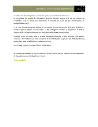 PORTAFOLIOS DE INVESTIGACIÓN DE OPERACIONES
16 de
octubre de
2013
Prueba de Kolmogorov-Smirnov para distribución normal
En estadística, la prueba de Kolmogórov-Smirnov (también prueba K-S) es una prueba no
paramétrica que se utiliza para determinar la bondad de ajuste de dos distribuciones de
probabilidad entre sí.
En el caso de que queramos verificar la normalidad de una distribución, la prueba de Lilliefors
conlleva algunas mejoras con respecto a la de Kolmogórov-Smirnov; y, en general, el test de
Shapiro–Wilk o la prueba de Anderson-Darling son alternativas más potentes.
Conviene tener en cuenta que la prueba Kolmogórov-Smirnov es más sensible a los valores
cercanos a la mediana que a los extremos de la distribución. La prueba de Anderson-Darling
proporciona igual sensibilidad con valores extremos
http://www.youtube.com/watch?v=5xYoOMDMCws
Se supone que el tiempo de llegada tiene una distribución de poisson . Demostrar que ese tiempo
de llegada tiene una distribución de Poisson.
Miu=lambda
 