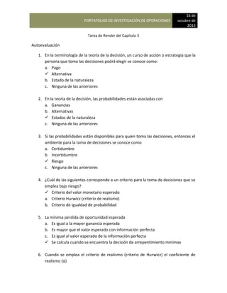 PORTAFOLIOS DE INVESTIGACIÓN DE OPERACIONES
16 de
octubre de
2013
Tarea de Render del Capítulo 3
Autoevaluación
1. En la terminología de la teoría de la decisión, un curso de acción o estrategia que la
persona que toma las decisiones podrá elegir se conoce como:
a. Pago
 Alternativa
b. Estado de la naturaleza
c. Ninguna de las anteriores
2. En la teoría de la decisión, las probabilidades están asociadas con
a. Ganancias
b. Alternativas
 Estados de la naturaleza
c. Ninguna de las anteriores
3. Si las probabilidades están disponibles para quien toma las decisiones, entonces el
ambiente para la toma de decisiones se conoce como
a. Certidumbre
b. Incertidumbre
 Riesgo
c. Ninguna de las anteriores
4. ¿Cuál de las siguientes corresponde a un criterio para la toma de decisiones que se
emplea bajo riesgo?
 Criterio del valor monetario esperado
a. Criterio Hurwicz (criterio de realismo)
b. Criterio de igualdad de probabilidad
5. La mínima perdida de oportunidad esperada
a. Es igual a la mayor ganancia esperada
b. Es mayor que el valor esperado con información perfecta
c. Es igual al valor esperado de la información perfecta
 Se calcula cuando se encuentra la decisión de arrepentimiento minimax
6. Cuando se emplea el criterio de realismo (criterio de Hurwicz) el coeficiente de
realismo (α)
 