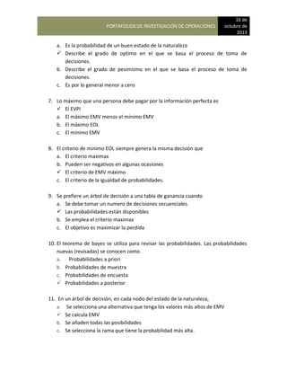PORTAFOLIOS DE INVESTIGACIÓN DE OPERACIONES
16 de
octubre de
2013
a. Es la probabilidad de un buen estado de la naturaleza
 Describe el grado de optimo en el que se basa el proceso de toma de
decisiones.
b. Describe el grado de pesimismo en el que se basa el proceso de toma de
decisiones.
c. Es por lo general menor a cero
7. Lo máximo que una persona debe pagar por la información perfecta es
 El EVPI
a. El máximo EMV menos el mínimo EMV
b. El máximo EOL
c. El mínimo EMV
8. El criterio de minimo EOL siempre genera la misma decisión que
a. El criterio maximax
b. Pueden ser negativos en algunas ocasiones
 El criterio de EMV máximo
c. El criterio de la igualdad de probabilidades.
9. Se prefiere un árbol de decisión a una tabla de ganancia cuando
a. Se debe tomar un numero de decisiones secuenciales
 Las probabilidades están disponibles
b. Se emplea el criterio maximax
c. El objetivo es maximizar la perdida
10. El teorema de bayes se utiliza para revisar las probabilidades. Las probabilidades
nuevas (revisadas) se conocen como
a. Probabilidades a priori
b. Probabilidades de muestra
c. Probabilidades de encuesta
 Probabilidades a posterior
11. En un árbol de decisión, en cada nodo del estado de la naturaleza,
a. Se selecciona una alternativa que tenga los valores más altos de EMV
 Se calcula EMV
b. Se añaden todas las posibilidades
c. Se selecciona la rama que tiene la probabilidad más alta.
 