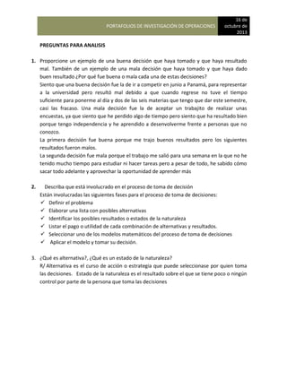 PORTAFOLIOS DE INVESTIGACIÓN DE OPERACIONES
16 de
octubre de
2013
PREGUNTAS PARA ANALISIS
1. Proporcione un ejemplo de una buena decisión que haya tomado y que haya resultado
mal. También de un ejemplo de una mala decisión que haya tomado y que haya dado
buen resultado ¿Por qué fue buena o mala cada una de estas decisiones?
Siento que una buena decisión fue la de ir a competir en junio a Panamá, para representar
a la universidad pero resultó mal debido a que cuando regrese no tuve el tiempo
suficiente para ponerme al día y dos de las seis materias que tengo que dar este semestre,
casi las fracaso. Una mala decisión fue la de aceptar un trabajito de realizar unas
encuestas, ya que siento que he perdido algo de tiempo pero siento que ha resultado bien
porque tengo independencia y he aprendido a desenvolverme frente a personas que no
conozco.
La primera decisión fue buena porque me trajo buenos resultados pero los siguientes
resultados fueron malos.
La segunda decisión fue mala porque el trabajo me salió para una semana en la que no he
tenido mucho tiempo para estudiar ni hacer tareas pero a pesar de todo, he sabido cómo
sacar todo adelante y aprovechar la oportunidad de aprender más
2. Describa que está involucrado en el proceso de toma de decisión
Están involucradas las siguientes fases para el proceso de toma de decisiones:
 Definir el problema
 Elaborar una lista con posibles alternativas
 Identificar los posibles resultados o estados de la naturaleza
 Listar el pago o utilidad de cada combinación de alternativas y resultados.
 Seleccionar uno de los modelos matemáticos del proceso de toma de decisiones
 Aplicar el modelo y tomar su decisión.
3. ¿Qué es alternativa?, ¿Qué es un estado de la naturaleza?
R/ Alternativa es el curso de acción o estrategia que puede seleccionase por quien toma
las decisiones. Estado de la naturaleza es el resultado sobre el que se tiene poco o ningún
control por parte de la persona que toma las decisiones
 
