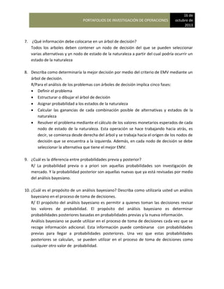 PORTAFOLIOS DE INVESTIGACIÓN DE OPERACIONES
16 de
octubre de
2013
7. ¿Qué información debe colocarse en un árbol de decisión?
Todos los arboles deben contener un nodo de decisión del que se pueden seleccionar
varias alternativas y yn nodo de estado de la naturaleza a partir del cual podría ocurrir un
estado de la naturaleza
8. Describa como determinaría la mejor decisión por medio del criterio de EMV mediante un
árbol de decisión.
R/Para el análisis de los problemas con árboles de decisión implica cinco fases:
 Definir el problema
 Estructurar o dibujar el árbol de decisión
 Asignar probabilidad a los estados de la naturaleza
 Calcular las ganancias de cada combinación posible de alternativas y estados de la
naturaleza
 Resolver el problema mediante el cálculo de los valores monetarios esperados de cada
nodo de estado de la naturaleza. Esta operación se hace trabajando hacia atrás, es
decir, se comienza desde derecha del árbol y se trabaja hacia el origen de los nodos de
decisión que se encuentra a la izquierda. Además, en cada nodo de decisión se debe
seleccionar la alternativa que tiene el mejor EMV.
9. ¿Cuál es la diferencia entre probabilidades previa y posterior?
R/ La probabilidad previa o a priori son aquellas probabilidades son investigación de
mercado. Y la probabilidad posterior son aquellas nuevas que ya está revisadas por medio
del análisis bayesiano.
10. ¿Cuál es el propósito de un análisis bayesiano? Describa como utilizaría usted un análisis
bayesiano en el proceso de toma de decisiones.
R/ El propósito del análisis bayesiano es permitir a quienes toman las decisiones revisar
los valores de probabilidad. El propósito del análisis bayesiano es determinar
probabilidades posteriores basadas en probabilidades previas y la nueva información.
Análisis bayesiano se puede utilizar en el proceso de toma de decisiones cada vez que se
recoge información adicional. Esta información puede combinarse con probabilidades
previas para llegar a probabilidades posteriores. Una vez que estas probabilidades
posteriores se calculan, se pueden utilizar en el proceso de toma de decisiones como
cualquier otro valor de probabilidad.
 