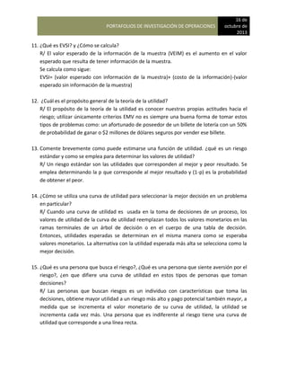 PORTAFOLIOS DE INVESTIGACIÓN DE OPERACIONES
16 de
octubre de
2013
11. ¿Qué es EVSI? y ¿Cómo se calcula?
R/ El valor esperado de la información de la muestra (VEIM) es el aumento en el valor
esperado que resulta de tener información de la muestra.
Se calcula como sigue:
EVSI= (valor esperado con información de la muestra)+ (costo de la información)-(valor
esperado sin información de la muestra)
12. ¿Cuál es el propósito general de la teoría de la utilidad?
R/ El propósito de la teoría de la utilidad es conocer nuestras propias actitudes hacia el
riesgo; utilizar únicamente criterios EMV no es siempre una buena forma de tomar estos
tipos de problemas como: un afortunado de poseedor de un billete de lotería con un 50%
de probabilidad de ganar o $2 millones de dólares seguros por vender ese billete.
13. Comente brevemente como puede estimarse una función de utilidad. ¿qué es un riesgo
estándar y como se emplea para determinar los valores de utilidad?
R/ Un riesgo estándar son las utilidades que corresponden al mejor y peor resultado. Se
emplea determinando la p que corresponde al mejor resultado y (1-p) es la probabilidad
de obtener el peor.
14. ¿Cómo se utiliza una curva de utilidad para seleccionar la mejor decisión en un problema
en particular?
R/ Cuando una curva de utilidad es usada en la toma de decisiones de un proceso, los
valores de utilidad de la curva de utilidad reemplazan todos los valores monetarios en las
ramas terminales de un árbol de decisión o en el cuerpo de una tabla de decisión.
Entonces, utilidades esperadas se determinan en el misma manera como se esperaba
valores monetarios. La alternativa con la utilidad esperada más alta se selecciona como la
mejor decisión.
15. ¿Qué es una persona que busca el riesgo?, ¿Qué es una persona que siente aversión por el
riesgo?, ¿en que difiere una curva de utilidad en estos tipos de personas que toman
decisiones?
R/ Las personas que buscan riesgos es un individuo con características que toma las
decisiones, obtiene mayor utilidad a un riesgo más alto y pago potencial también mayor, a
medida que se incrementa el valor monetario de su curva de utilidad, la utilidad se
incrementa cada vez más. Una persona que es indiferente al riesgo tiene una curva de
utilidad que corresponde a una línea recta.
 