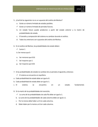 PORTAFOLIOS DE INVESTIGACIÓN DE OPERACIONES
16 de
octubre de
2013
5. ¿Cuál de las siguientes no es un supuesto del análisis de Markov?
a. Existe un número limitado de estados posibles.
 Existe un número limitado de periodos futuros.
b. Un estado futuro puede predecirse a partir del estado anterior y la matriz de
probabilidades de estado.
c. El tamaño y composición del sistema no cambian durante el análisis.
d. Todos los anteriores son supuestos del análisis de Markov.
6. En el análisis de Markov, las probabilidades de estado deben:
 Sumar 1
b. Ser menos que 0
e. Ser menores que 0.01
f. Ser mayores que 1
g. Ser mayores que 0.01
7. Si las probabilidades de estado no cambian de un periodo al siguiente, entonces:
 El sistema se encuentra en equilibrio.
a. Cada probabilidad de estado debe ser igual a 0.
b. Cada probabilidad de estado debe ser igual a 1.
c. El sistema se encuentra en un estado fundamental.
8. En la matriz de las probabilidades de transición,
 La suma de las probabilidades de cada fila debe ser igual a 1.
b. La suma de las probabilidades de cada columna debe ser igual a 1.
c. Por lo menos debe haber un 0 en cada columna.
d. Debe haber por lo menos un 0 en cada columna.
 