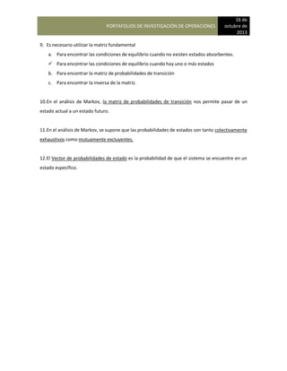 PORTAFOLIOS DE INVESTIGACIÓN DE OPERACIONES
16 de
octubre de
2013
9. Es necesario utilizar la matriz fundamental
a. Para encontrar las condiciones de equilibrio cuando no existen estados absorbentes.
 Para encontrar las condiciones de equilibrio cuando hay uno o más estados
b. Para encontrar la matriz de probabilidades de transición
c. Para encontrar la inversa de la matriz.
10.En el análisis de Markov, la matriz de probabilidades de transición nos permite pasar de un
estado actual a un estado futuro.
11.En el análisis de Markov, se supone que las probabilidades de estados son tanto colectivamente
exhaustivos como mutuamente excluyentes.
12.El Vector de probabilidades de estado es la probabilidad de que el sistema se encuentre en un
estado específico.
 