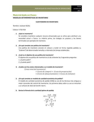 PORTAFOLIOS DE INVESTIGACIÓN DE OPERACIONES
16 de
octubre de
2013
Material dado en Clases
MODELOS DETERMINÍSTICOS DE INVENTARIO
CUESTIONARIO DE INVENTARIO
Nombre: Joselyne Núñez
Cédula: 4-762-918
1. ¿Qué es inventario?
Se considera inventario cualquier recurso almacenado que se utiliza apra satisfacer una
necesidad actual o futura. La materia prima, los trabajos en proceso y los bienes
terminados son ejemplos de inventario.
2. ¿En qué consiste una política de inventario?
Una política de inventario consiste en colocar y recibir en forma repetida pedidos (u
“órdenes”) de determinados tamaños a intervalos de tiempo establecidos.
3. ¿Cuál es el objetivo de una política de inventario?
El objetivo de una política de inventario es la de contestar las 2 siguientes preguntas:
1. ¿Cuánto pedir?
2. ¿Cuándo pedir?
4. ¿Cuáles son los costos relacionados a un modelo de inventario?
( )
( ) ( )
( ) ( )
5. ¿En qué consiste un modelo de cantidad económica de pedido?
El modelo de cantidad económica de pedido (EOQ) es una de las técnicas más antiguas y
mejor conocidas del control de inventarios. Los primeros datos sobre su uso se remontan
a un artículo de 1915 de Ford W. Harris.
6. Derive la fórmula de la cantidad óptima de pedido
 