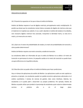 PORTAFOLIOS DE INVESTIGACIÓN DE OPERACIONES
16 de
octubre de
2013
PREGUNTAS DE ANÁLISIS
16.1 Presente los supuestos en los que se basa el análisis de Markov.
Análisis de Markov requiere el uso de álgebra matricial, principalmente matriz multiplicación. Es
posible que desee que los estudiantes revisen básica conceptos de álgebra de matrices antes que
el material en el capítulo sea cubierto. Si va a cubrir absorber el análisis del estado en los detalles,
será necesario álgebra matricial más avanzada, incluyendo la identidad matriz, la resta de la
matriz, y la inversa de una matriz.
16.2 ¿Qué son el vector de probabilidades de estado y la matriz de probabilidades de transición y
cómo pueden determinarse?
Análisis de Markov requiere una matriz conocida y estable de transición.
Los estudiantes deben ser informados de que el análisis de Markov no es válido si el matriz de
transición no permanece la misma. Un pequeño cambio en la matriz de transición se puede hacer
una gran diferencia en el equilibrio cálculos.
16.3 Describa cómo se puede utilizar el análisis de Markov para hacer predicciones.
Hay un número de aplicaciones de análisis de Markov. Las aplicaciones cuadro en este capítulo se
presenta un ejemplo. Los estudiantes pueden ser pedido encontrar aplicaciones adicionales en el
análisis cuantitativo / revistas de ciencias de gestión, tales como interfaces. Además, los
estudiantes se le puede pedir a desarrollar sus propios problemas. Por ejemplo, Análisis de
Markov se puede utilizar para predecir el porcentaje de estudiantes quien estará en determinadas
carreras el próximo año o en el largo plazo.
 