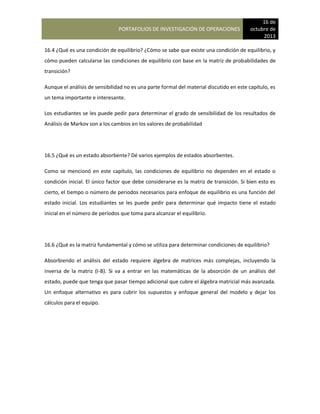 PORTAFOLIOS DE INVESTIGACIÓN DE OPERACIONES
16 de
octubre de
2013
16.4 ¿Qué es una condición de equilibrio? ¿Cómo se sabe que existe una condición de equilibrio, y
cómo pueden calcularse las condiciones de equilibrio con base en la matriz de probabilidades de
transición?
Aunque el análisis de sensibilidad no es una parte formal del material discutido en este capítulo, es
un tema importante e interesante.
Los estudiantes se les puede pedir para determinar el grado de sensibilidad de los resultados de
Análisis de Markov son a los cambios en los valores de probabilidad
16.5 ¿Qué es un estado absorbente? Dé varios ejemplos de estados absorbentes.
Como se mencionó en este capítulo, las condiciones de equilibrio no dependen en el estado o
condición inicial. El único factor que debe considerarse es la matriz de transición. Si bien esto es
cierto, el tiempo o número de periodos necesarios para enfoque de equilibrio es una función del
estado inicial. Los estudiantes se les puede pedir para determinar qué impacto tiene el estado
inicial en el número de períodos que toma para alcanzar el equilibrio.
16.6 ¿Qué es la matriz fundamental y cómo se utiliza para determinar condiciones de equilibrio?
Absorbiendo el análisis del estado requiere álgebra de matrices más complejas, incluyendo la
inversa de la matriz (I-B). Si va a entrar en las matemáticas de la absorción de un análisis del
estado, puede que tenga que pasar tiempo adicional que cubre el álgebra matricial más avanzada.
Un enfoque alternativo es para cubrir los supuestos y enfoque general del modelo y dejar los
cálculos para el equipo.
 