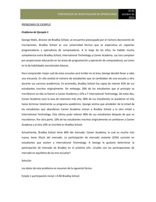 PORTAFOLIOS DE INVESTIGACIÓN DE OPERACIONES
16 de
octubre de
2013
PROBLEMAS DE EJEMPLO
Problema de Ejemplo 1
George Walls, director de Bradley School, se encuentra preocupado por el número decreciente de
inscripciones. Bradley School es una universidad técnica que se especializa en capacitar
programadores y operadores de computadoras. A lo largo de los años, ha habido mucha
competencia entre Bradley School, International Technology y Career Academy. Las tres compiten
por proporcionar educación en las áreas de programación y operación de computadoras, así como
en la de habilidades secretariales básicas.
Para comprender mejor cuál de estas escuelas será la líder en el área, George decidió llevar a cabo
una encuesta. En ella analizó el número de estudiantes que se cambiaban de una escuela a otra
durante sus carreras académicas. En promedio, Bradley School fue capaz de retener 65% de sus
estudiantes inscritos originalmente. Sin embargo, 20% de los estudiantes que al principio se
inscribieron en ella se fueron a Career Academy y 15% a T International Technology. De estas dos,
Career Academy tuvo la tasa de retención más alta: 90% de sus estudiantes se quedaron en ella
hasta terminar totalmente su programa académico. George estima que alrededor de la mitad de
los estudiantes que abandonan Career Academy entran a Bradley School y la otra mitad a
International Technology. Esta última pudo retener 80% de sus estudiantes después de que se
inscribieron. Por otra parte, 10% de los estudiantes inscritos originalmente se cambiaron a Career
Academy y el otro 10% se inscribió en Bradley School.
Actualmente, Bradley School tiene 40% del mercado. Career Academy, la cual es mucho más
nueva, tiene 35o/o del mercado. La participación de mercado restante (25%) consiste en
estudiantes que asisten a International Technology. A George le gustaría determinar la
participación de mercado de Bradley en el próximo año. ¿Cuáles son las participaciones de
mercado en equilibrio de las tres escuelas?
Solución
Los datos de este problema se resumen de la siguiente forma:
Estado 1 participación inicial = 0.40-Bradley School
 