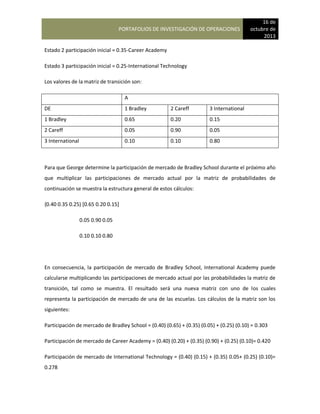 PORTAFOLIOS DE INVESTIGACIÓN DE OPERACIONES
16 de
octubre de
2013
Estado 2 participación inicial = 0.35-Career Academy
Estado 3 participación inicial = 0.25-International Technology
Los valores de la matriz de transición son:
A
DE 1 Bradley 2 Careff 3 International
1 Bradley 0.65 0.20 0.15
2 Careff 0.05 0.90 0.05
3 International 0.10 0.10 0.80
Para que George determine la participación de mercado de Bradley School durante el próximo año
que multiplicar las participaciones de mercado actual por la matriz de probabilidades de
continuación se muestra la estructura general de estos cálculos:
{0.40 0.35 0.25) [0.65 0.20 0.15]
0.05 0.90 0.05
0.10 0.10 0.80
En consecuencia, la participación de mercado de Bradley School, International Academy puede
calcularse multiplicando las participaciones de mercado actual por las probabilidades la matriz de
transición, tal como se muestra. El resultado será una nueva matriz con uno de los cuales
representa la participación de mercado de una de las escuelas. Los cálculos de la matriz son los
siguientes:
Participación de mercado de Bradley School = (0.40) (0.65) + (0.35) (0.05) + (0.25) (0.10) = 0.303
Participación de mercado de Career Academy = (0.40) (0.20) + (0.35) (0.90) + (0.25) (0.10)= 0.420
Participación de mercado de International Technology = (0.40) (0.15) + (0.35) 0.05+ (0.25) (0.10)=
0.278
 