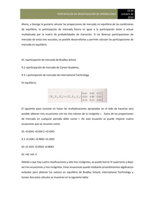 PORTAFOLIOS DE INVESTIGACIÓN DE OPERACIONES
16 de
octubre de
2013
Ahora, a George le gustaría calcular las proporciones de mercado en equilibrio de las condiciones
de equilibrio, la participación de mercado futura es igual a la participación tente o actual
multiplicada por la matriz de probabilidades de transición. Si las diversas participaciones de
mercado de estas tres escuelas, es posible desarrollarlas y permite calcular las participaciones de
mercado en equilibrio.
X1 =participación de mercado de Bradley School
X 2 =participación de mercado de Career Academy
X 3 = participación de mercado de International Technology
En equilibrio,
El siguiente paso consiste en hacer las multiplicaciones apropiadas en el lado de hacerlas será
posible obtener tres ecuaciones con los tres valores de la incógnita i-. Suma de las proporciones
de mercado en cualquier periodo debe sumar l. De esta ecuación se puede mejorar cuatro
ecuaciones que se resumen como:
X1 =0.65X1 +0.05X 2 +O.lOX3
X 2 =0.20X1 +0.90X2 +0.10X3
X3 =0.15X1 +0.05X2 +0.80X3
X1 +X2 +X3 =l
Debido a que hay cuatro clasificaciones y sólo tres incógnitas, se puede borrar III superiores y dejar
así tres ecuaciones y tres incógnitas. Estas ecuaciones puede mediante procedimientos algebraicos
estándar para obtener los valores en equilibrio de Bradley School, International Technology y
Career Aca estos cálculos se muestran en la siguiente tabla:
 