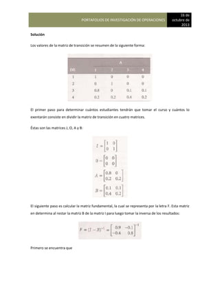 PORTAFOLIOS DE INVESTIGACIÓN DE OPERACIONES
16 de
octubre de
2013
Solución
Los valores de la matriz de transición se resumen de la siguiente forma:
El primer paso para determinar cuántos estudiantes tendrán que tomar el curso y cuántos lo
exentarán consiste en dividir la matriz de transición en cuatro matrices.
Éstas son las matrices J, O, A y B:
El siguiente paso es calcular la matriz fundamental, la cual se representa por la letra F. Esta matriz
en determina al restar la matriz B de la matriz I para luego tomar la inversa de los resultados:
Primero se encuentra que
 