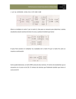 PORTAFOLIOS DE INVESTIGACIÓN DE OPERACIONES
16 de
octubre de
2013
r = ad - be = (0.9) (0.8) - (-0.4) (- 0.1) = 0.72- 0.04 = 0.68
Ahora se multiplica la matriz F por la matriz A. Este paso es necesario para determinar cuántos
estudiantes estarán exentos de tomar el curso y cuántos lo tendrán que tomar:
El paso final consiste en multiplicar los resultados de la matriz FA por la matriz M, como se
muestra a continuación:
Como puede observarse, la matriz MFA consta de dos números. El número de estudiantes que se
encuentra en el curso es de 231. El número de alumnos que finalmente tendrán que tomar el
curso es de 19.
 
