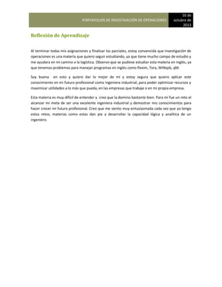 PORTAFOLIOS DE INVESTIGACIÓN DE OPERACIONES
16 de
octubre de
2013
Reflexión de Aprendizaje
Al terminar todas mis asignaciones y finalizar los parciales, estoy convencida que investigación de
operaciones es una materia que quiero seguir estudiando, ya que tiene mucho campo de estudio y
me ayudara en mi camino a la logística. Observo que se pudiese estudiar esta materia en inglés, ya
que tenemos problemas para manejar programas en inglés como flexim, Tora, WINqsb, qM.
Soy buena en esto y quiero dar lo mejor de mí y estoy segura que quiero aplicar este
conocimiento en mi futuro profesional como ingeniera industrial, para poder optimizar recursos y
maximizar utilidades a lo más que pueda, en las empresas que trabaje o en mi propia empresa.
Esta materia es muy difícil de entender y creo que la domino bastante bien. Para mí fue un reto el
alcanzar mi meta de ser una excelente ingeniera industrial y demostrar mis conocimientos para
hacer crecer mi futuro profesional. Creo que me siento muy entusiasmada cada vez que yo tengo
estos retos, materias como estas dan pie a desarrollar la capacidad lógica y analítica de un
ingeniero.
 