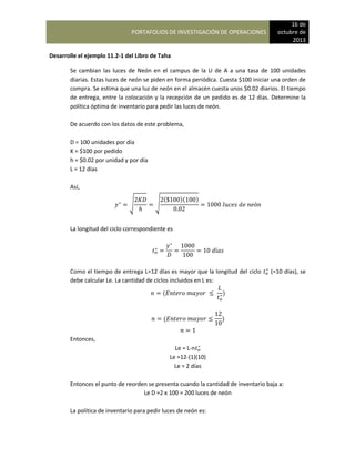 PORTAFOLIOS DE INVESTIGACIÓN DE OPERACIONES
16 de
octubre de
2013
Desarrolle el ejemplo 11.2-1 del Libro de Taha
Se cambian las luces de Neón en el campus de la U de A a una tasa de 100 unidades
diarias. Estas luces de neón se piden en forma periódica. Cuesta $100 iniciar una orden de
compra. Se estima que una luz de neón en el almacén cuesta unos $0.02 diarios. El tiempo
de entrega, entre la colocación y la recepción de un pedido es de 12 días. Determine la
política óptima de inventario para pedir las luces de neón.
De acuerdo con los datos de este problema,
D = 100 unidades por día
K = $100 por pedido
h = $0.02 por unidad y por día
L = 12 días
Así,
√ √
( )( )
La longitud del ciclo correspondiente es
Como el tiempo de entrega L=12 días es mayor que la longitud del ciclo (=10 días), se
debe calcular Le. La cantidad de ciclos incluidos en L es:
( )
( )
Entonces,
Le = L-n
Le =12-(1)(10)
Le = 2 días
Entonces el punto de reorden se presenta cuando la cantidad de inventario baja a:
Le D =2 x 100 = 200 luces de neón
La política de inventario para pedir luces de neón es:
 