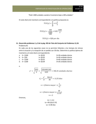 PORTAFOLIOS DE INVESTIGACIÓN DE OPERACIONES
16 de
octubre de
2013
“Pedir 1000 unidades cuando el inventario baja a 200 unidades”
El costo diario de inventario correspondiente a la política propuesta es:
( )
( )
( )
11. Desarrolle problemas 1 y 2 de la pág. 433 de Taha del Conjunto de Problemas 11.2A
Problema #1
En cada uno de los siguientes casos no se permiten faltantes y los tiempos de retraso
entre la locación y la recepción de un pedido son 30 días. Determine la política óptima de
inventario y el costo diario correspondiente.
a. K = $100 h= $0.05 D=30 unidades diarias
b. K = $50 h= $0.05 D=30 unidades diarias
c. K = $100 h= $0.01 D=40 unidades diarias
d. K = $100 h= $0.04 D=20 unidades diarias
a.
√ √
( )( )
( )
( )
Entonces,
Le = L-n
Le =30-(2)(11.55)
Le = 6.90 días
 