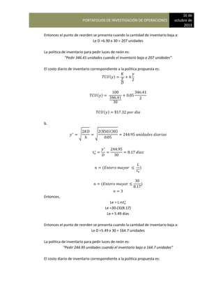 PORTAFOLIOS DE INVESTIGACIÓN DE OPERACIONES
16 de
octubre de
2013
Entonces el punto de reorden se presenta cuando la cantidad de inventario baja a:
Le D =6.90 x 30 = 207 unidades
La política de inventario para pedir luces de neón es:
“Pedir 346.41 unidades cuando el inventario baja a 207 unidades”
El costo diario de inventario correspondiente a la política propuesta es:
( )
( )
( )
b.
√ √
( )( )
( )
( )
Entonces,
Le = L-n
Le =30-(3)(8.17)
Le = 5.49 días
Entonces el punto de reorden se presenta cuando la cantidad de inventario baja a:
Le D =5.49 x 30 = 164.7 unidades
La política de inventario para pedir luces de neón es:
“Pedir 244.95 unidades cuando el inventario baja a 164.7 unidades”
El costo diario de inventario correspondiente a la política propuesta es:
 