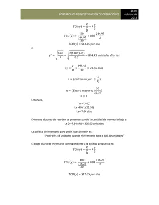 PORTAFOLIOS DE INVESTIGACIÓN DE OPERACIONES
16 de
octubre de
2013
( )
( )
( )
c.
√ √
( )( )
( )
( )
Entonces,
Le = L-n
Le =30-(1)(22.36)
Le = 7.64 días
Entonces el punto de reorden se presenta cuando la cantidad de inventario baja a:
Le D =7.64 x 40 = 305.60 unidades
La política de inventario para pedir luces de neón es:
“Pedir 894.43 unidades cuando el inventario baja a 305.60 unidades”
El costo diario de inventario correspondiente a la política propuesta es:
( )
( )
( )
 