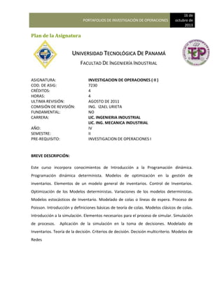 PORTAFOLIOS DE INVESTIGACIÓN DE OPERACIONES
16 de
octubre de
2013
Plan de la Asignatura
UNIVERSIDAD TECNOLÓGICA DE PANAMÁ
FACULTAD DE INGENIERÍA INDUSTRIAL
ASIGNATURA: INVESTIGACION DE OPERACIONES ( II )
COD. DE ASIG: 7230
CRÉDITOS: 4
HORAS: 4
ULTIMA REVISIÓN: AGOSTO DE 2011
COMISIÓN DE REVISIÓN: ING. IZAEL URIETA
FUNDAMENTAL: NO
CARRERA: LIC. INGENIERIA INDUSTRIAL
LIC. ING. MECANICA INDUSTRIAL
AÑO: IV
SEMESTRE: II
PRE-REQUISITO: INVESTIGACION DE OPERACIONES I
BREVE DESCRIPCIÓN:
Este curso incorpora conocimientos de Introducción a la Programación dinámica.
Programación dinámica determinista. Modelos de optimización en la gestión de
inventarios. Elementos de un modelo general de inventarios. Control de Inventarios.
Optimización de los Modelos deterministas. Variaciones de los modelos deterministas.
Modelos estocásticos de Inventario. Modelado de colas o líneas de espera. Proceso de
Poisson. Introducción y definiciones básicas de teoría de colas. Modelos clásicos de colas.
Introducción a la simulación. Elementos necesarios para el proceso de simular. Simulación
de procesos. Aplicación de la simulación en la toma de decisiones. Modelado de
Inventarios. Teoría de la decisión. Criterios de decisión. Decisión multicriterio. Modelos de
Redes
 