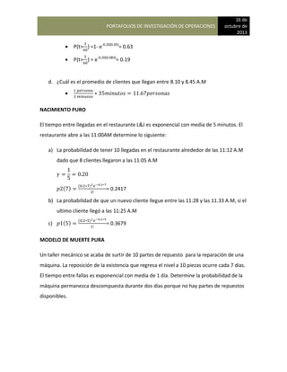 PORTAFOLIOS DE INVESTIGACIÓN DE OPERACIONES
16 de
octubre de
2013
 P{t> } =1- e-0.20(0.05)
= 0.63
 P{t> } = e-0.20(0.083)
= 0.19
d. ¿Cuál es el promedio de clientes que llegan entre 8.10 y 8.45 A.M

NACIMIENTO PURO
El tiempo entre llegadas en el restaurante L&J es exponencial con media de 5 minutos. El
restaurante abre a las 11:00AM determine lo siguiente:
a) La probabilidad de tener 10 llegadas en el restaurante alrededor de las 11:12 A.M
dado que 8 clientes llegaron a las 11:05 A.M
( )
( )
= 0.2417
b) La probabilidad de que un nuevo cliente llegue entre las 11:28 y las 11.33 A.M, si el
ultimo cliente llegó a las 11:25 A.M
c) ( )
( )
= 0.3679
MODELO DE MUERTE PURA
Un taller mecánico se acaba de surtir de 10 partes de repuesto para la reparación de una
máquina. La reposición de la existencia que regresa el nivel a 10 piezas ocurre cada 7 días.
El tiempo entre fallas es exponencial con media de 1 día. Determine la probabilidad de la
máquina permanezca descompuesta durante dos días porque no hay partes de repuestos
disponibles.
 