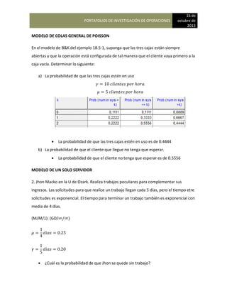 PORTAFOLIOS DE INVESTIGACIÓN DE OPERACIONES
16 de
octubre de
2013
MODELO DE COLAS GENERAL DE POISSON
En el modelo de B&K del ejemplo 18.5-1, suponga que las tres cajas están siempre
abiertas y que la operación está configurada de tal manera que el cliente vaya primero a la
caja vacía. Determinar lo siguiente:
a) La probabilidad de que las tres cajas estén en uso
 La probabilidad de que las tres cajas estén en uso es de 0.4444
b) La probabilidad de que el cliente que llegue no tenga que esperar.
 La probabilidad de que el cliente no tenga que esperar es de 0.5556
MODELO DE UN SOLO SERVIDOR
2. Jhon Macko en la U de Ozark. Realiza trabajos peculiares para complementar sus
ingresos. Las solicitudes para que realice un trabajo llegan cada 5 días, pero el tiempo etre
solicitudes es exponencial. El tiempo para terminar un trabajo también es exponencial con
media de 4 días.
(M/M/1): (GD/ )
 ¿Cuál es la probabilidad de que Jhon se quede sin trabajo?
 