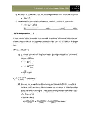 PORTAFOLIOS DE INVESTIGACIÓN DE OPERACIONES
16 de
octubre de
2013
c) El tiempo de espera hasta que un cliente llega a la ventanilla para hacer su pedido
 Wq= 2,21
d) La probabilidad de que la línea de espera exceda la cantidad de 10 espacios.
 P{n>=11}= 0.0034
Conjunto de problemas 18.6C
5. Una cafetería puede acomodar un máximo de 50 personas. Los clientes llegan en una
corriente Poisson a razón de 10 por hora y son atendidos (uno a la vez) a razón de 12 por
hora.
(M/M/1) : (GD/50/ )
a) ¿Cuál es la probabilidad de que un cliente que llegue no coma en la cafetería
porque está llena?


P51=
( )
= 0.0000152
b) Suponga que a tres clientes (con tiempos de llegada aleatorios) les gustaría
sentarse juntos ¿Cuál es la probabilidad de que se cumpla su deseo? (suponga
que pueden hacerse arreglos para que se sienten juntos en cuanto haya tres
sillas disponibles)
P47= (P48+P49+P50)
= (
( ) ( ) ( )
= 0.00006
 