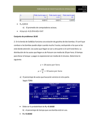 PORTAFOLIOS DE INVESTIGACIÓN DE OPERACIONES
16 de
octubre de
2013
 P0= 0,0213
e) El promedio de computadoras ociosas.
 4-(Lq-Ls)= 4-(3.29-6.62)= 0.67
Conjunto de problemas 18.6E
2. En la tienda de Eat&Gas funciona una estación de gasolina de dos bombas. El carril que
conduce a las bombas puede alojar cuando mucho 3 autos, excluyendo a los que se les
está dando atención. Los autos que llegan se van a otra parte si el carril está lleno. La
distribución de los autos que llegan es de Poisson con media de 20 por hora. El tiempo
para llenar el tanque y pagar es exponencial con media de 6 minutos. Determine lo
siguiente:
a) El porcentaje de autos que buscarán servicio en otra parte.
Según TORA
 Debe ser la probabilidad de P5= 0.18182
b) el porcentaje de tiempo que una bomba está en uso.
 P1= 0.18182
 