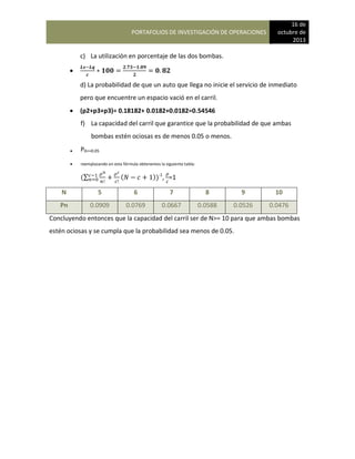 PORTAFOLIOS DE INVESTIGACIÓN DE OPERACIONES
16 de
octubre de
2013
c) La utilización en porcentaje de las dos bombas.

d) La probabilidad de que un auto que llega no inicie el servicio de inmediato
pero que encuentre un espacio vació en el carril.
 (p2+p3+p3)= 0.18182+ 0.0182+0.0182=0.54546
f) La capacidad del carril que garantice que la probabilidad de que ambas
bombas estén ociosas es de menos 0.05 o menos.
 P0<=0.05
 reemplazando en esta fórmula obtenemos la siguiente tabla:
(∑ ( ))-1
, =1
N 5 6 7 8 9 10
Pn 0.0909 0.0769 0.0667 0.0588 0.0526 0.0476
Concluyendo entonces que la capacidad del carril ser de N>= 10 para que ambas bombas
estén ociosas y se cumpla que la probabilidad sea menos de 0.05.
 