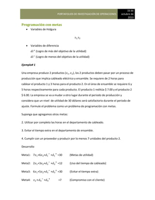 PORTAFOLIOS DE INVESTIGACIÓN DE OPERACIONES
16 de
octubre de
2013
Programación con metas
 Variables de Holgura
 Variables de diferencia
(Logro de más del objetivo de la utilidad)
(Logro de menos del objetivo de la utilidad)
Ejemplo# 1
Una empresa produce 2 productos ( ), los 2 productos deben pasar por un proceso de
producción que implica cableado eléctrico y ensamble. Se requiere de 2 horas para
cablear el producto 1 y 3 horas para el producto 2. En el área de ensamble se requiere 6 y
5 horas respectivamente para cada producto. El producto 1 reditúa $ 7.00 y el producto 2
$ 6.00. La empresa se va a mudar a otro lugar durante el periodo de producción y
considera que un nivel de utilidad de 30 dólares será satisfactorio durante el periodo de
ajuste. Formule el problema como un problema de programación con metas.
Suponga que agregamos otras metas:
2. Utilizar por completo las horas en el departamento de cableado.
3. Evitar el tiempo extra en el departamento de ensamble.
4. Cumplir con un proveedor y producir por lo menos 7 unidades del producto 2.
Desarrollo
Meta1: 7 +6 + + =30 (Metas de utilidad)
Meta2: 2 +3 + + =12 (Uso del tiempo de cableado)
Meta3: 6 +5 + + =30 (Evitar el tiempo extra)
Meta4: + =7 (Compromiso con el cliente)
 