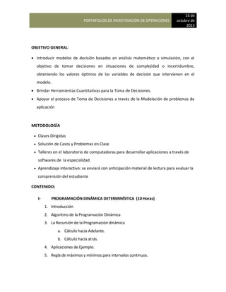 PORTAFOLIOS DE INVESTIGACIÓN DE OPERACIONES
16 de
octubre de
2013
OBJETIVO GENERAL:
 Introducir modelos de decisión basados en análisis matemático o simulación, con el
objetivo de tomar decisiones en situaciones de complejidad o incertidumbre,
obteniendo los valores óptimos de las variables de decisión que intervienen en el
modelo.
 Brindar Herramientas Cuantitativas para la Toma de Decisiones.
 Apoyar el proceso de Toma de Decisiones a través de la Modelación de problemas de
aplicación
METODOLOGÍA
 Clases Dirigidas
 Solución de Casos y Problemas en Clase
 Talleres en el laboratorio de computadoras para desarrollar aplicaciones a través de
softwares de la especialidad.
 Aprendizaje interactivo: se enviará con anticipación material de lectura para evaluar la
comprensión del estudiante
CONTENIDO:
I- PROGRAMACIÓN DINÁMICA DETERMINÍSTICA (10 Horas)
1. Introducción
2. Algoritmo de la Programación Dinámica
3. La Recursión de la Programación dinámica
a. Cálculo hacia Adelante.
b. Cálculo hacia atrás.
4. Aplicaciones de Ejemplo.
5. Regla de máximos y mínimos para intervalos continuos.
 
