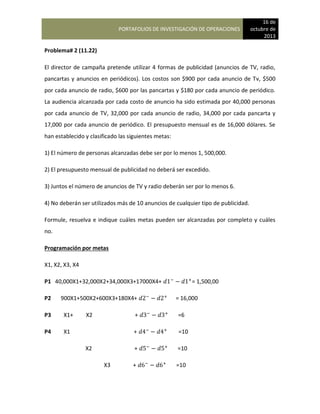 PORTAFOLIOS DE INVESTIGACIÓN DE OPERACIONES
16 de
octubre de
2013
Problema# 2 (11.22)
El director de campaña pretende utilizar 4 formas de publicidad (anuncios de TV, radio,
pancartas y anuncios en periódicos). Los costos son $900 por cada anuncio de Tv, $500
por cada anuncio de radio, $600 por las pancartas y $180 por cada anuncio de periódico.
La audiencia alcanzada por cada costo de anuncio ha sido estimada por 40,000 personas
por cada anuncio de TV, 32,000 por cada anuncio de radio, 34,000 por cada pancarta y
17,000 por cada anuncio de periódico. El presupuesto mensual es de 16,000 dólares. Se
han establecido y clasificado las siguientes metas:
1) El número de personas alcanzadas debe ser por lo menos 1, 500,000.
2) El presupuesto mensual de publicidad no deberá ser excedido.
3) Juntos el número de anuncios de TV y radio deberán ser por lo menos 6.
4) No deberán ser utilizados más de 10 anuncios de cualquier tipo de publicidad.
Formule, resuelva e indique cuáles metas pueden ser alcanzadas por completo y cuáles
no.
Programación por metas
X1, X2, X3, X4
P1 40,000X1+32,000X2+34,000X3+17000X4+ = 1,500,00
P2 900X1+500X2+600X3+180X4+ = 16,000
P3 X1+ X2 + =6
P4 X1 + =10
X2 + =10
X3 + =10
 