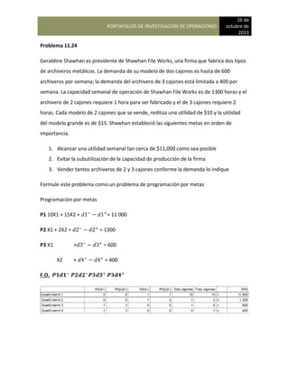 PORTAFOLIOS DE INVESTIGACIÓN DE OPERACIONES
16 de
octubre de
2013
Problema 11.24
Geraldine Shawhan es presidente de Shawhan File Works, una firma que fabrica dos tipos
de archiveros metálicos. La demanda de su modelo de dos cajones es hasta de 600
archiveros por semana; la demanda del archivero de 3 cajones está limitada a 400 por
semana. La capacidad semanal de operación de Shawhan File Works es de 1300 horas y el
archivero de 2 cajones requiere 1 hora para ser fabricado y el de 3 cajones requiere 2
horas. Cada modelo de 2 cajones que se vende, reditúa una utilidad de $10 y la utilidad
del modelo grande es de $15. Shawhan estableció las siguientes metas en orden de
importancia.
1. Alcanzar una utilidad semanal tan cerca de $11,000 como sea posible
2. Evitar la subutilización de la capacidad de producción de la firma
3. Vender tantos archiveros de 2 y 3 cajones conforme la demanda lo indique
Formule este problema como un problema de programación por metas
Programación por metas
P1 10X1 + 15X2 + = 11 000
P2 X1 + 2X2 + = 1300
P3 X1 + = 600
X2 + = 400
F.O.
 