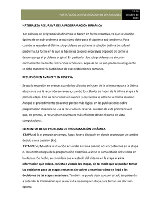 PORTAFOLIOS DE INVESTIGACIÓN DE OPERACIONES
16 de
octubre de
2013
NATURALEZA RECURSIVA DE LA PROGRAMACIÓN DINÁMICA
Los cálculos de programación dinámica se hacen en forma recursiva, ya que la solución
óptima de un sub-problema se usa como dato para el siguiente sub-problema. Para
cuando se resuelve el último sub-problema se obtiene la solución óptima de todo el
problema. La forma en la que se hacen los cálculos recursivos depende de cómo se
descomponga el problema original. En particular, los sub-problemas se vinculan
normalmente mediante restricciones comunes. Al pasar de un sub-problema al siguiente
se debe mantener la factibilidad de esas restricciones comunes.
RECURSIÓN EN AVANCE Y EN REVERSA
Se usa la recursión en avance, cuando los cálculos se hacen de la primera etapa a la última
etapa; y se usa la recursión en reversa, cuando los cálculos se hacen de la última etapa a la
primera etapa. Con las recursiones en avance y en reversa se obtiene la misma solución.
Aunque el procedimiento en avance parece más lógico, en las publicaciones sobre
programación dinámica se usa la recursión en reversa. La razón de esta preferencia es
que, en general, la recursión en reversa es más eficiente desde el punto de vista
computacional.
ELEMENTOS DE UN PROBLEMA DE PROGRAMACIÓN DINÁMICA
ETAPA (n) Es el período de tiempo, lugar, fase o situación en donde se produce un cambio
debido a una decisión (Xn).
ESTADO (Sn) Muestra la situación actual del sistema cuando nos encontramos en la etapa
n. En la terminología de la programación dinámica, a Sn se le llama estado del sistema en
la etapa n. De hecho, se considera que el estado del sistema en la etapa n es la
información que enlaza, conecta o vincula las etapas, de tal modo que se puedan tomar
las decisiones para las etapas restantes sin volver a examinar cómo se llegó a las
decisiones de las etapas anteriores. También se puede decir que por estado se quiere dar
a entender la información que se necesita en cualquier etapa para tomar una decisión
óptima.
 