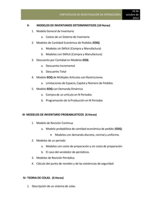 PORTAFOLIOS DE INVESTIGACIÓN DE OPERACIONES
16 de
octubre de
2013
II- MODELOS DE INVENTARIOS DETERMINISTICOS (10 Horas)
1. Modelo General de Inventario
a. Costos de un Sistema de Inventario
2. Modelos de Cantidad Económica de Pedidos (EOQ)
a. Modelos sin Déficit (Compra y Manufactura)
b. Modelos con Déficit (Compra y Manufactura)
3. Descuento por Cantidad en Modelos EOQ
a. Descuento Incremental
b. Descuento Total
4. Modelo EOQ de Múltiples Artículos con Restricciones
a. Limitaciones de Espacio, Capital y Número de Pedidos.
5. Modelo EOQ con Demanda Dinámica
a. Compra de un artículo en N Periodos
b. Programación de la Producción en N Periodos
III- MODELOS DE INVENTARIO PROBABILISTICOS (6 Horas)
1. Modelo de Revisión Continua
a. Modelo probabilista de cantidad económica de pedido (EOQ)
 Modelos con demanda discreta, normal y uniforme.
2. Modelos de un periodo
a. Modelos con costo de preparación y sin costo de preparación
b. El caso del vendedor de periódicos.
3. Modelos de Revisión Periódica
4. Cálculo del punto de reorden y de las existencias de seguridad
IV- TEORIA DE COLAS. (6 Horas)
1. Descripción de un sistema de colas.
 
