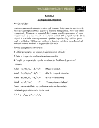 PORTAFOLIOS DE INVESTIGACIÓN DE OPERACIONES
16 de
octubre de
2013
Practica 1
Investigación de operaciones
Problema en clase
Una empresa produce 2 productos ( ), los 2 productos deben pasar por un proceso de
producción que implica cableado eléctrico y ensamble. Se requiere de 2 horas para cablear
el producto 1 y 3 horas para el producto 2. En el área de ensamble se requiere 6 y 5 horas
respectivamente para cada producto. El producto 1 reditúa $ 7.00 y el producto 2 $ 6.00. La
empresa se va a mudar a otro lugar durante el periodo de producción y considera que un
nivel de utilidad de 30 dólares será satisfactorio durante el periodo de ajuste. Formule el
problema como un problema de programación con metas.
Suponga que agregamos otras metas:
2. Utilizar por completo las horas en el departamento de cableado.
3. Evitar el tiempo extra en el departamento de ensamble.
4. Cumplir con un proveedor y producir por lo menos 7 unidades del producto 2.
Desarrollo
Meta1: 7 +6 + + =30 (Metas de utilidad)
Meta2: 2 +3 + + =12 (Uso del tiempo de cableado)
Meta3: 6 +5 + + =30 (Evitar el tiempo extra)
Meta4: + =7 (Compromiso con el cliente)
En este caso las prioridades van en el mismo orden que fueron dadas
En la FO hay que minimizar las desviaciones
FO=
 