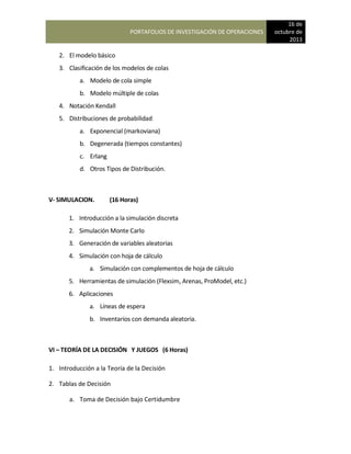 PORTAFOLIOS DE INVESTIGACIÓN DE OPERACIONES
16 de
octubre de
2013
2. El modelo básico
3. Clasificación de los modelos de colas
a. Modelo de cola simple
b. Modelo múltiple de colas
4. Notación Kendall
5. Distribuciones de probabilidad
a. Exponencial (markoviana)
b. Degenerada (tiempos constantes)
c. Erlang
d. Otros Tipos de Distribución.
V- SIMULACION. (16 Horas)
1. Introducción a la simulación discreta
2. Simulación Monte Carlo
3. Generación de variables aleatorias
4. Simulación con hoja de cálculo
a. Simulación con complementos de hoja de cálculo
5. Herramientas de simulación (Flexsim, Arenas, ProModel, etc.)
6. Aplicaciones
a. Líneas de espera
b. Inventarios con demanda aleatoria.
VI – TEORÍA DE LA DECISIÓN Y JUEGOS (6 Horas)
1. Introducción a la Teoría de la Decisión
2. Tablas de Decisión
a. Toma de Decisión bajo Certidumbre
 