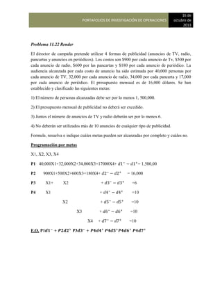 PORTAFOLIOS DE INVESTIGACIÓN DE OPERACIONES
16 de
octubre de
2013
Problema 11.22 Render
El director de campaña pretende utilizar 4 formas de publicidad (anuncios de TV, radio,
pancartas y anuncios en periódicos). Los costos son $900 por cada anuncio de Tv, $500 por
cada anuncio de radio, $600 por las pancartas y $180 por cada anuncio de periódico. La
audiencia alcanzada por cada costo de anuncio ha sido estimada por 40,000 personas por
cada anuncio de TV, 32,000 por cada anuncio de radio, 34,000 por cada pancarta y 17,000
por cada anuncio de periódico. El presupuesto mensual es de 16,000 dólares. Se han
establecido y clasificado las siguientes metas:
1) El número de personas alcanzadas debe ser por lo menos 1, 500,000.
2) El presupuesto mensual de publicidad no deberá ser excedido.
3) Juntos el número de anuncios de TV y radio deberán ser por lo menos 6.
4) No deberán ser utilizados más de 10 anuncios de cualquier tipo de publicidad.
Formule, resuelva e indique cuáles metas pueden ser alcanzadas por completo y cuáles no.
Programación por metas
X1, X2, X3, X4
P1 40,000X1+32,000X2+34,000X3+17000X4+ = 1,500,00
P2 900X1+500X2+600X3+180X4+ = 16,000
P3 X1+ X2 + =6
P4 X1 + =10
X2 + =10
X3 + =10
X4 + =10
F.O. P1 P3
 
