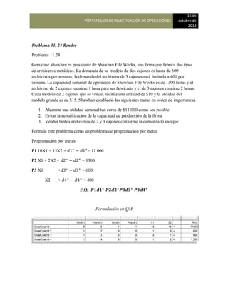 PORTAFOLIOS DE INVESTIGACIÓN DE OPERACIONES
16 de
octubre de
2013
Problema 11. 24 Render
Problema 11.24
Geraldine Shawhan es presidente de Shawhan File Works, una firma que fabrica dos tipos
de archiveros metálicos. La demanda de su modelo de dos cajones es hasta de 600
archiveros por semana; la demanda del archivero de 3 cajones está limitada a 400 por
semana. La capacidad semanal de operación de Shawhan File Works es de 1300 horas y el
archivero de 2 cajones requiere 1 hora para ser fabricado y el de 3 cajones requiere 2 horas.
Cada modelo de 2 cajones que se vende, reditúa una utilidad de $10 y la utilidad del
modelo grande es de $15. Shawhan estableció las siguientes metas en orden de importancia.
1. Alcanzar una utilidad semanal tan cerca de $11,000 como sea posible
2. Evitar la subutilización de la capacidad de producción de la firma
3. Vender tantos archiveros de 2 y 3 cajones conforme la demanda lo indique
Formule este problema como un problema de programación por metas
Programación por metas
P1 10X1 + 15X2 + = 11 000
P2 X1 + 2X2 + = 1300
P3 X1 + = 600
X2 + = 400
F.O.
Formulación en QM
 