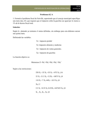 PORTAFOLIOS DE INVESTIGACIÓN DE OPERACIONES
16 de
octubre de
2013
Problemas 8.2 A
1. Formule el problema fiscal de Fairville, suponiendo que el concejo municipal especifique
una meta más, G5, que requiera que el impuesto sobre la gasolina sea igual por lo menos a
1% de la factura fiscal total.
Solución:
Según lo plantado ya teníamos 4 metas definidas, sin embargo para esta debemos anexar
una quinta meta.
Definiendo las variables:
La función objetivo es:
Sujeto a las restricciones:
X1= impuesto predial
X2=impuesto alimento y medicina
X3= impuesto de ventas generales.
X4= impuesto de gasolina
Minimizar Z= Pd1
-
+Pd2
-
+Pd3
-
+Pd4
+
+Pd5
+
550 X1 +35 X2 +55 X3 +.075 X4 ≥16
55 X1 -31.5 X2 +5.5X3 +.0075 X4 ≥0
110 X1 +7 X2-44X3 +.015 X4 ≥0
X4≤ 2
5.5 X1 +0.35 X2+0.55X3 -0.07425 X4 ≥0
X1 , X2 ,X3 , X4 ≥0
 