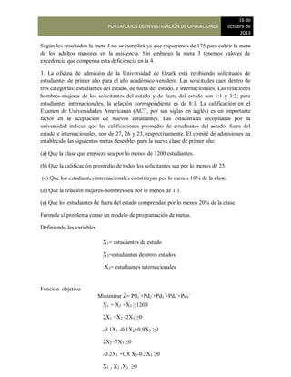 PORTAFOLIOS DE INVESTIGACIÓN DE OPERACIONES
16 de
octubre de
2013
Según los resultados la meta 4 no se cumplirá ya que requerimos de 175 para cubrir la meta
de los adultos mayores en la asistencia. Sin embargo la meta 3 tenemos valores de
excedencia que compensa esta deficiencia en la 4.
3. La oficina de admisión de la Universidad de Ozark está recibiendo solicitudes de
estudiantes de primer año para el año académico venidero. Las solicitudes caen dentro de
tres categorías: estudiantes del estado, de fuera del estado, e internacionales. Las relaciones
hombres-mujeres de los solicitantes del estado y de fuera del estado son 1:1 y 3:2; para
estudiantes internacionales, la relación correspondiente es de 8:1. La calificación en el
Examen de Universidades Americanas (ACT, por sus siglas en inglés) es un importante
factor en la aceptación de nuevos estudiantes. Las estadísticas recopiladas por la
universidad indican que las calificaciones promedio de estudiantes del estado, fuera del
estado e internacionales, son de 27, 26 y 23, respectivamente. El comité de admisiones ha
establecido las siguientes metas deseables para la nueva clase de primer año:
(a) Que la clase que empieza sea por lo menos de 1200 estudiantes.
(b) Que la calificación promedio de todos los solicitantes sea por lo menos de 25.
(c) Que los estudiantes internacionales constituyan por lo menos 10% de la clase.
(d) Que la relación mujeres-hombres sea por lo menos de 1:1.
(e) Que los estudiantes de fuera del estado comprendan por lo menos 20% de la clase.
Formule el problema como un modelo de programación de metas.
Definiendo las variables
Función objetivo
X1= estudiantes de estado
X2=estudiantes de otros estados
X3= estudiantes internacionales
Minimizar Z= Pd1
-
+Pd2
-
+Pd3
-
+Pd4
-
+Pd5
-
X1 + X2 +X3 ≥1200
2X1 +X2 -2X3 ≥0
-0.1X1 -0.1X2+0.9X3 ≥0
2X2+7X3 ≥0
-0.2X1 +0.8 X2-0.2X3 ≥0
X1 , X2 ,X3 ≥0
 